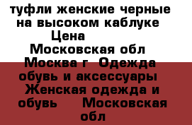 туфли женские черные, на высоком каблуке › Цена ­ 1 000 - Московская обл., Москва г. Одежда, обувь и аксессуары » Женская одежда и обувь   . Московская обл.
